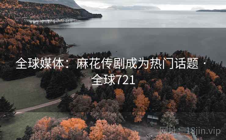 全球媒体：麻花传剧成为热门话题 · 全球721