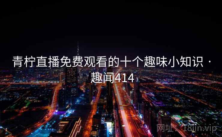 青柠直播免费观看的十个趣味小知识 · 趣闻414 青柠直播免费观看的十个趣味小知识 · 趣闻414