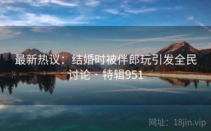 最新热议：结婚时被伴郎玩引发全民讨论 · 特辑951