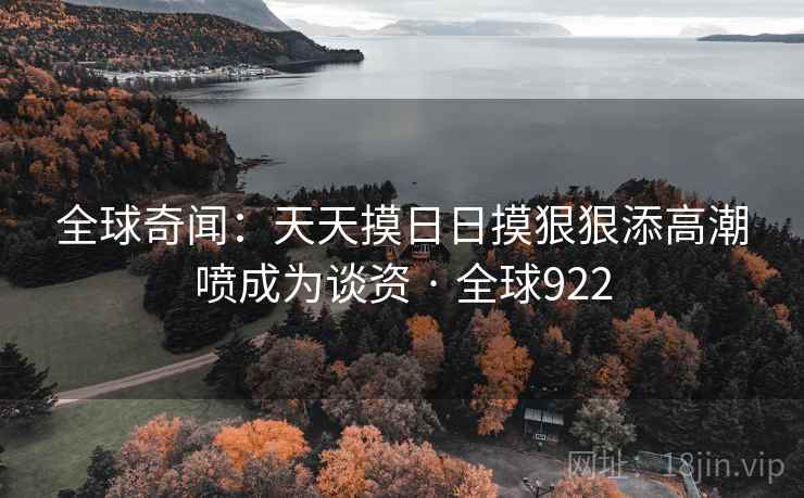全球奇闻:天天摸日日摸狠狠添高潮喷成为谈资 · 全球922 全球奇闻:天天摸日日摸狠狠添高潮喷成为谈资 · 全球922
