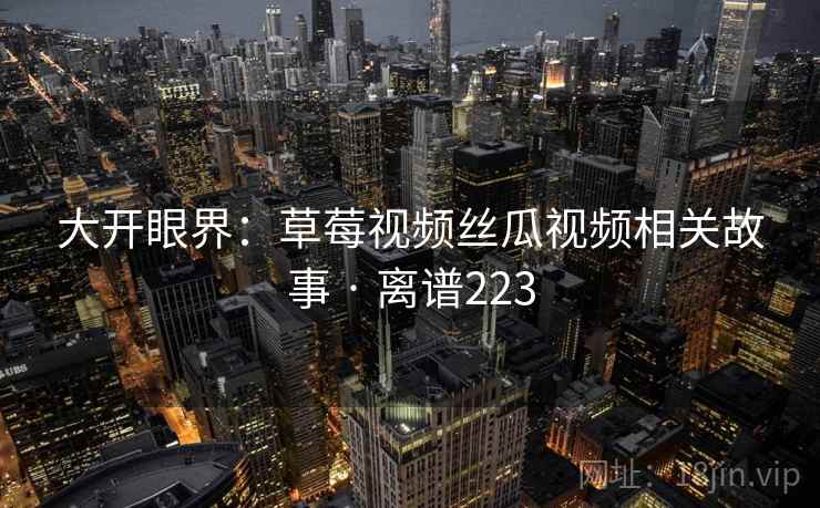 大开眼界:草莓视频丝瓜视频相关故事 · 离谱223 大开眼界:草莓视频丝瓜视频相关故事 · 离谱223