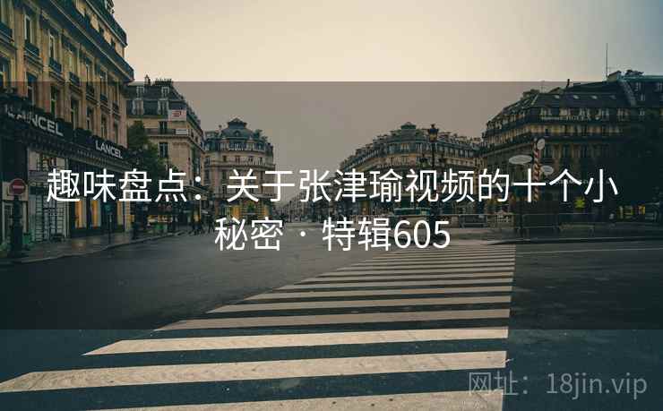 趣味盘点：关于张津瑜视频的十个小秘密 · 特辑605
