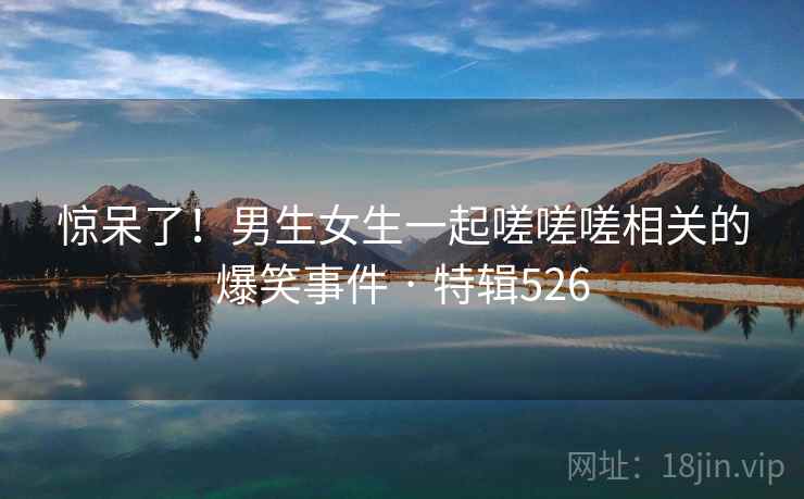 惊呆了！男生女生一起嗟嗟嗟相关的爆笑事件 · 特辑526