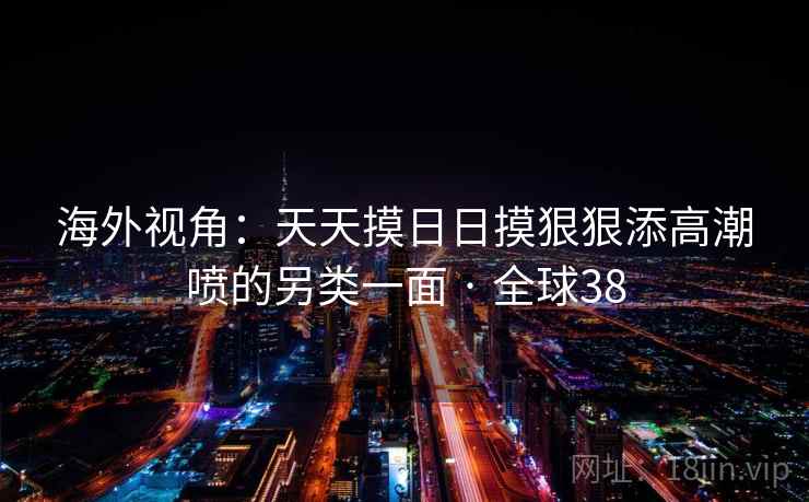 海外视角：天天摸日日摸狠狠添高潮喷的另类一面 · 全球38