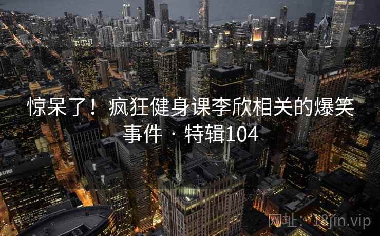 惊呆了！疯狂健身课李欣相关的爆笑事件 · 特辑104