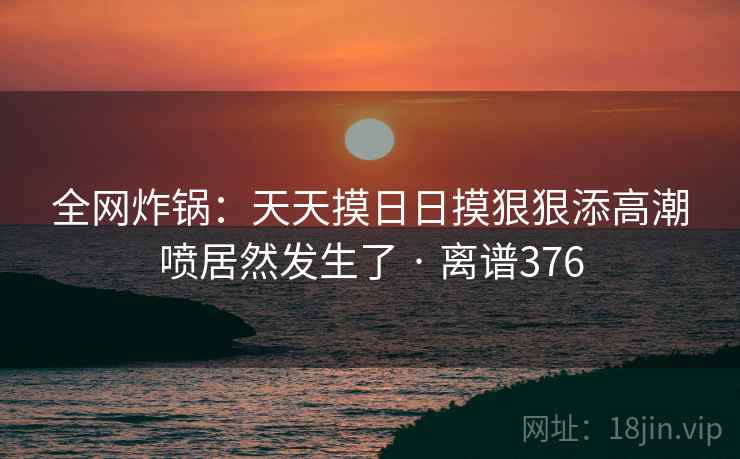 全网炸锅:天天摸日日摸狠狠添高潮喷居然发生了 · 离谱376 全网炸锅:天天摸日日摸狠狠添高潮喷居然发生了 · 离谱376
