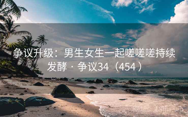 争议升级：男生女生一起嗟嗟嗟持续发酵 · 争议34（454 ）